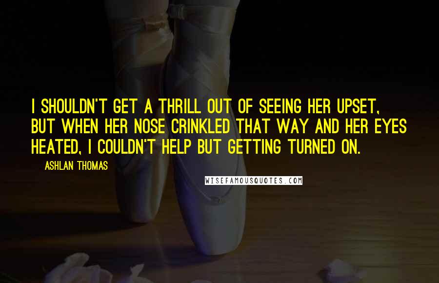Ashlan Thomas Quotes: I shouldn't get a thrill out of seeing her upset, but when her nose crinkled that way and her eyes heated, I couldn't help but getting turned on.