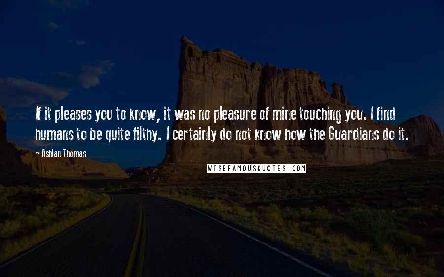 Ashlan Thomas Quotes: If it pleases you to know, it was no pleasure of mine touching you. I find humans to be quite filthy. I certainly do not know how the Guardians do it.