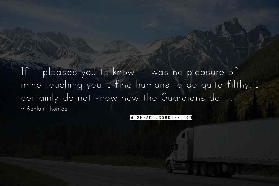 Ashlan Thomas Quotes: If it pleases you to know, it was no pleasure of mine touching you. I find humans to be quite filthy. I certainly do not know how the Guardians do it.