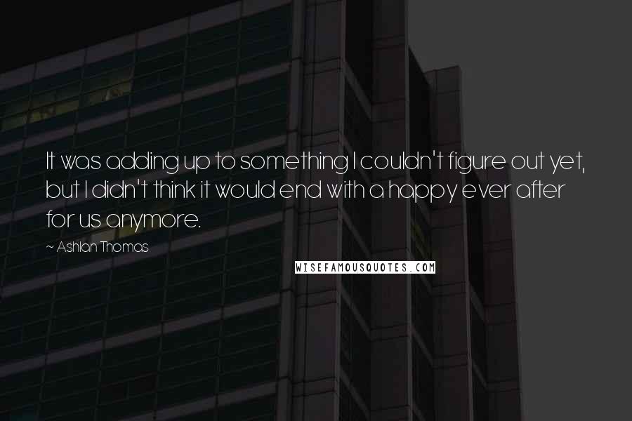 Ashlan Thomas Quotes: It was adding up to something I couldn't figure out yet, but I didn't think it would end with a happy ever after for us anymore.