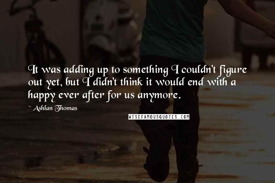 Ashlan Thomas Quotes: It was adding up to something I couldn't figure out yet, but I didn't think it would end with a happy ever after for us anymore.