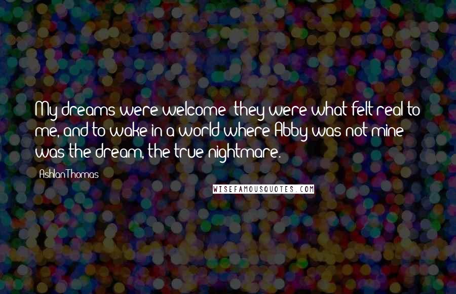 Ashlan Thomas Quotes: My dreams were welcome; they were what felt real to me, and to wake in a world where Abby was not mine was the dream, the true nightmare.