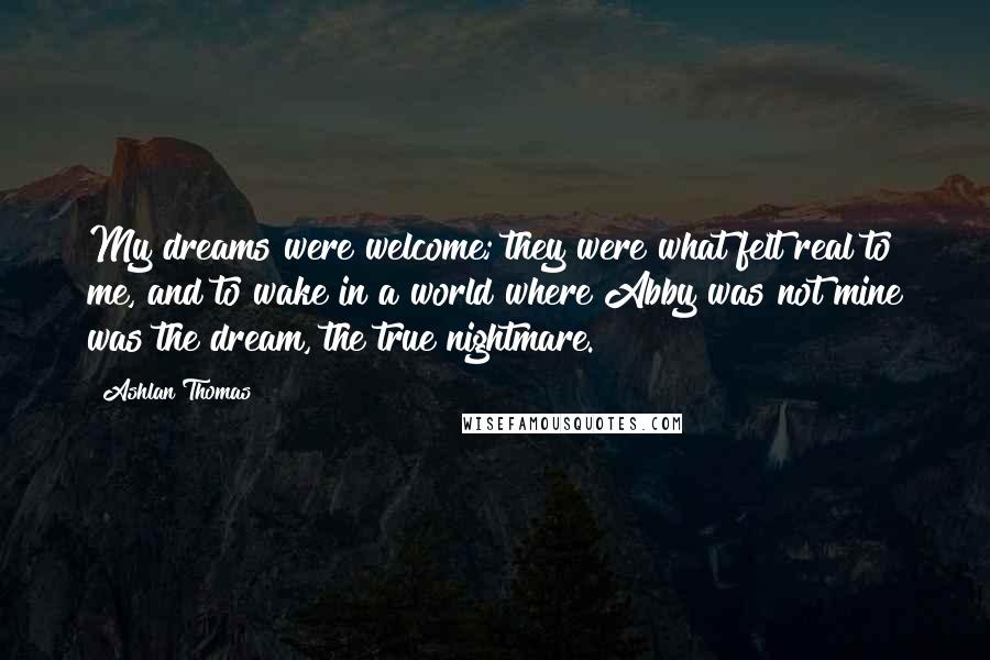 Ashlan Thomas Quotes: My dreams were welcome; they were what felt real to me, and to wake in a world where Abby was not mine was the dream, the true nightmare.