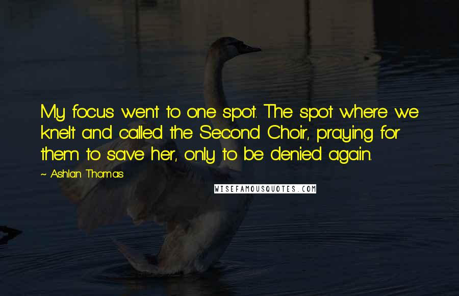 Ashlan Thomas Quotes: My focus went to one spot. The spot where we knelt and called the Second Choir, praying for them to save her, only to be denied again.