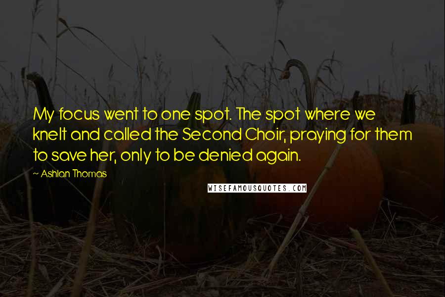 Ashlan Thomas Quotes: My focus went to one spot. The spot where we knelt and called the Second Choir, praying for them to save her, only to be denied again.