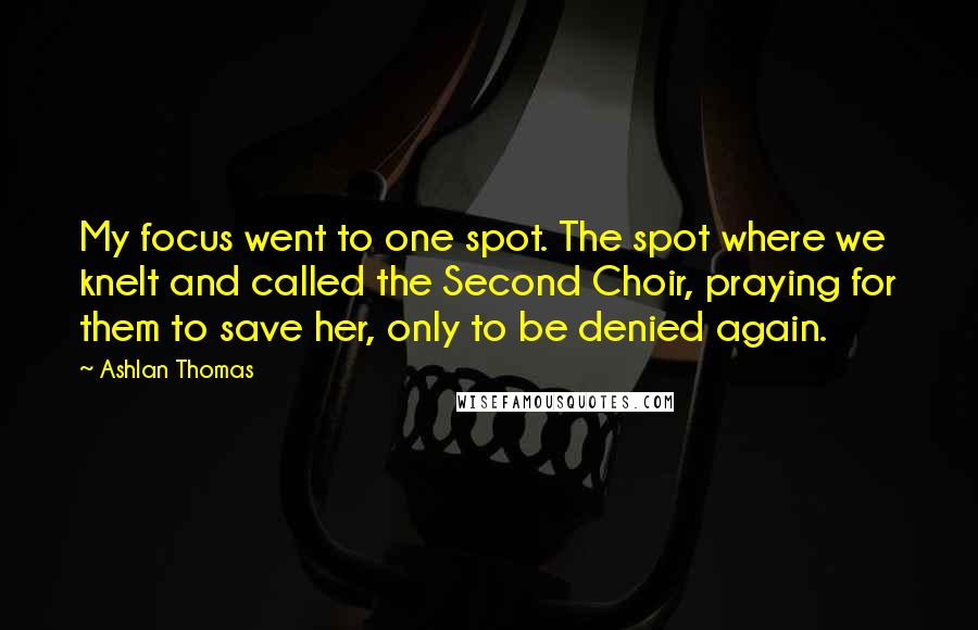 Ashlan Thomas Quotes: My focus went to one spot. The spot where we knelt and called the Second Choir, praying for them to save her, only to be denied again.