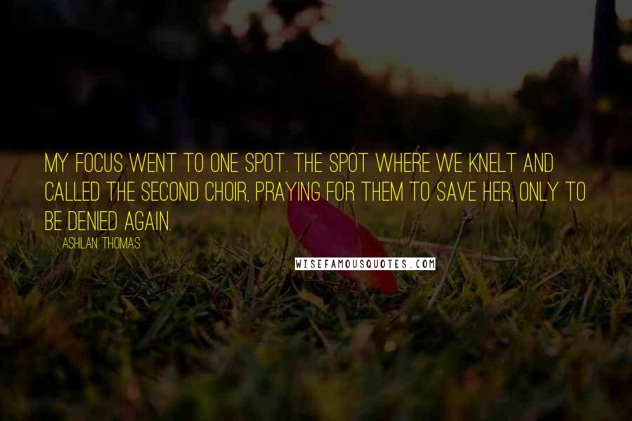 Ashlan Thomas Quotes: My focus went to one spot. The spot where we knelt and called the Second Choir, praying for them to save her, only to be denied again.