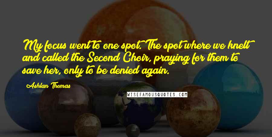Ashlan Thomas Quotes: My focus went to one spot. The spot where we knelt and called the Second Choir, praying for them to save her, only to be denied again.