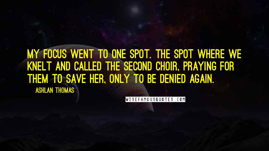 Ashlan Thomas Quotes: My focus went to one spot. The spot where we knelt and called the Second Choir, praying for them to save her, only to be denied again.