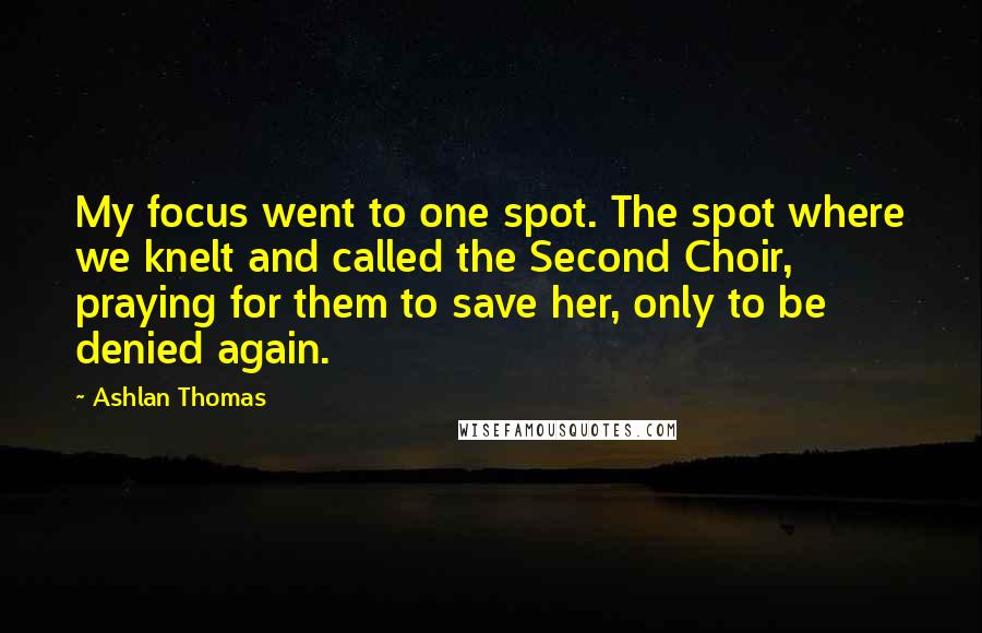 Ashlan Thomas Quotes: My focus went to one spot. The spot where we knelt and called the Second Choir, praying for them to save her, only to be denied again.