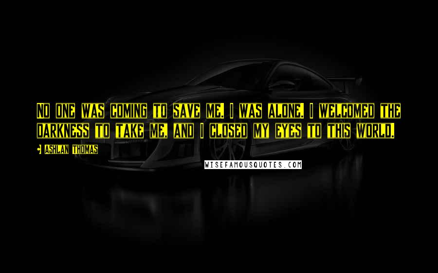 Ashlan Thomas Quotes: No one was coming to save me. I was alone. I welcomed the darkness to take me, and I closed my eyes to this world.