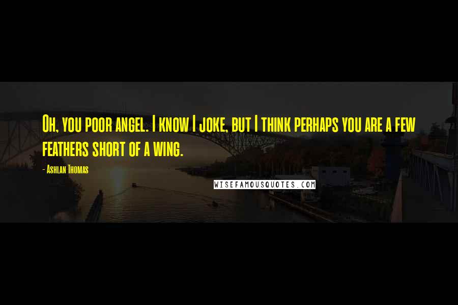 Ashlan Thomas Quotes: Oh, you poor angel. I know I joke, but I think perhaps you are a few feathers short of a wing.