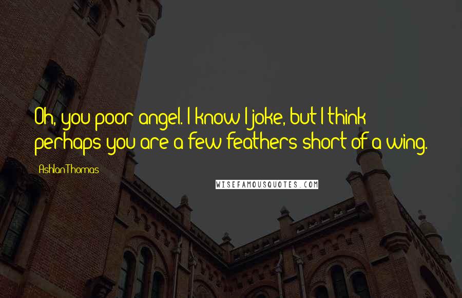 Ashlan Thomas Quotes: Oh, you poor angel. I know I joke, but I think perhaps you are a few feathers short of a wing.