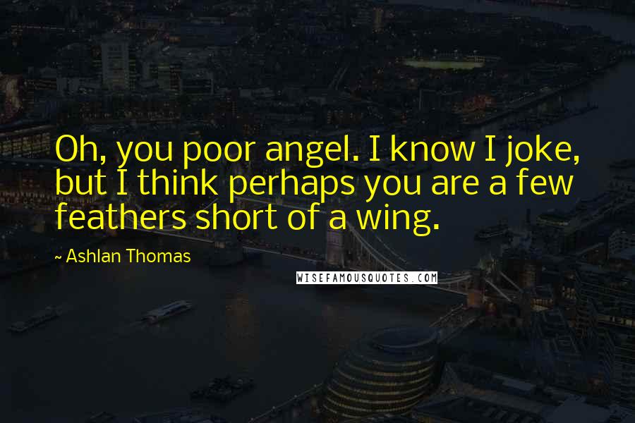 Ashlan Thomas Quotes: Oh, you poor angel. I know I joke, but I think perhaps you are a few feathers short of a wing.