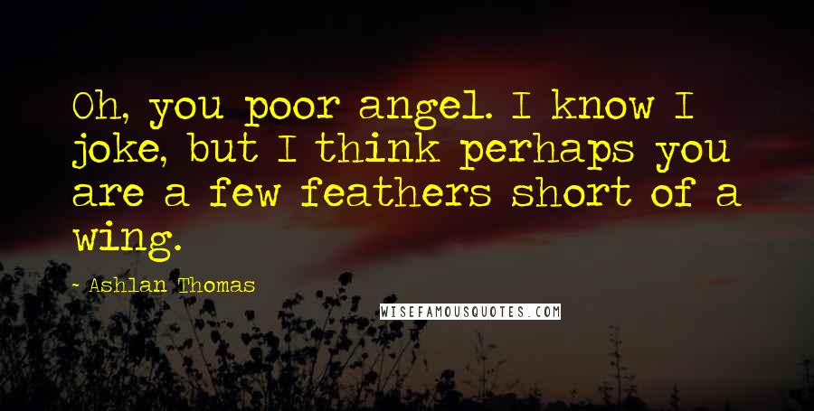 Ashlan Thomas Quotes: Oh, you poor angel. I know I joke, but I think perhaps you are a few feathers short of a wing.