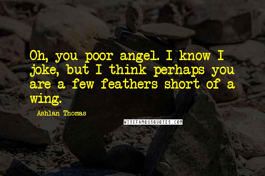 Ashlan Thomas Quotes: Oh, you poor angel. I know I joke, but I think perhaps you are a few feathers short of a wing.