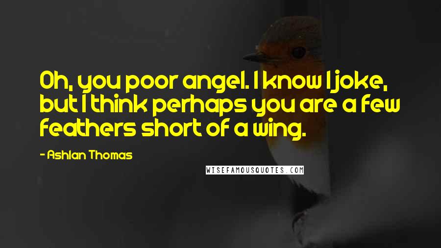 Ashlan Thomas Quotes: Oh, you poor angel. I know I joke, but I think perhaps you are a few feathers short of a wing.