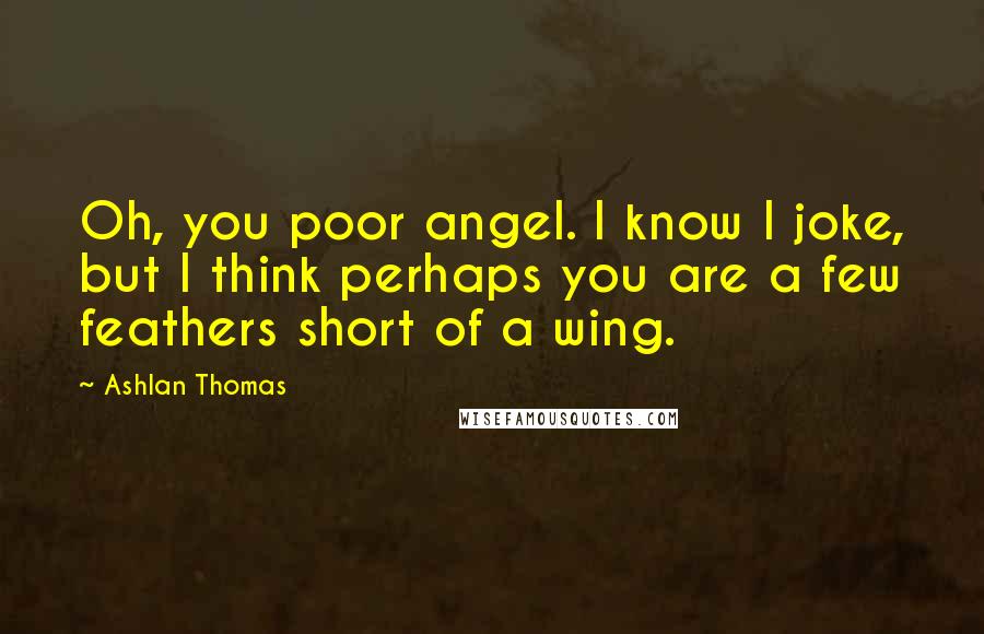 Ashlan Thomas Quotes: Oh, you poor angel. I know I joke, but I think perhaps you are a few feathers short of a wing.