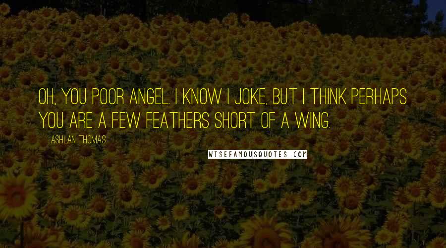 Ashlan Thomas Quotes: Oh, you poor angel. I know I joke, but I think perhaps you are a few feathers short of a wing.
