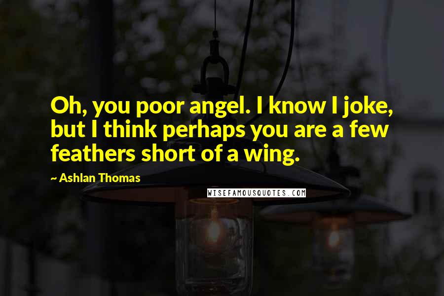 Ashlan Thomas Quotes: Oh, you poor angel. I know I joke, but I think perhaps you are a few feathers short of a wing.