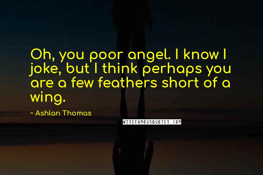 Ashlan Thomas Quotes: Oh, you poor angel. I know I joke, but I think perhaps you are a few feathers short of a wing.