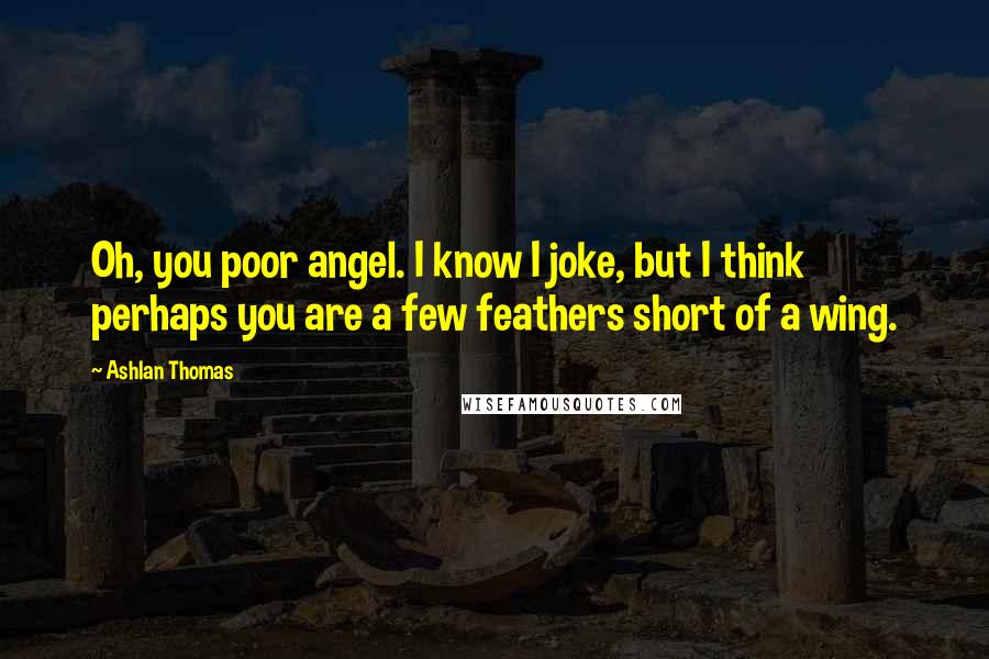 Ashlan Thomas Quotes: Oh, you poor angel. I know I joke, but I think perhaps you are a few feathers short of a wing.