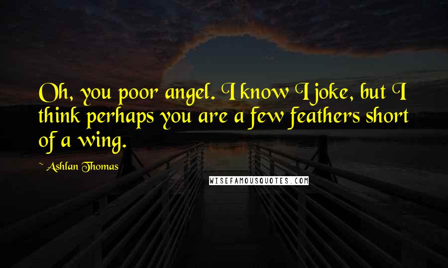 Ashlan Thomas Quotes: Oh, you poor angel. I know I joke, but I think perhaps you are a few feathers short of a wing.