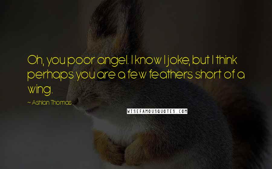 Ashlan Thomas Quotes: Oh, you poor angel. I know I joke, but I think perhaps you are a few feathers short of a wing.