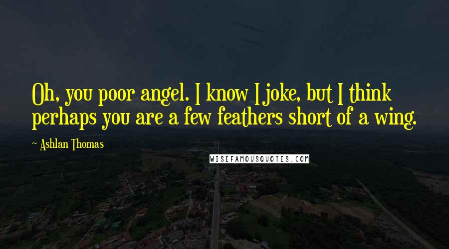 Ashlan Thomas Quotes: Oh, you poor angel. I know I joke, but I think perhaps you are a few feathers short of a wing.