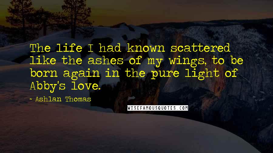 Ashlan Thomas Quotes: The life I had known scattered like the ashes of my wings, to be born again in the pure light of Abby's love.