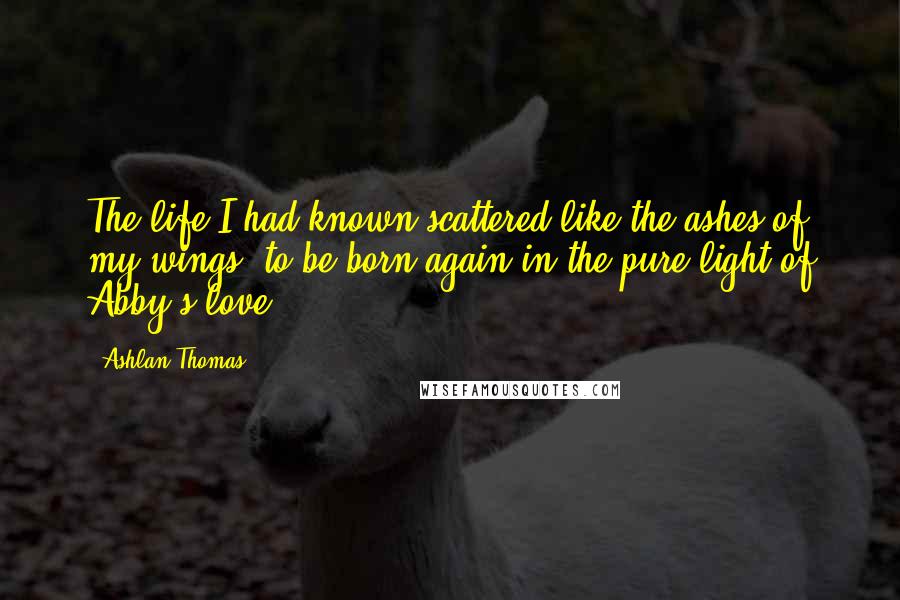 Ashlan Thomas Quotes: The life I had known scattered like the ashes of my wings, to be born again in the pure light of Abby's love.