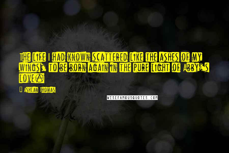 Ashlan Thomas Quotes: The life I had known scattered like the ashes of my wings, to be born again in the pure light of Abby's love.