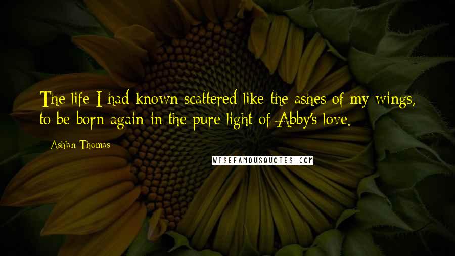 Ashlan Thomas Quotes: The life I had known scattered like the ashes of my wings, to be born again in the pure light of Abby's love.