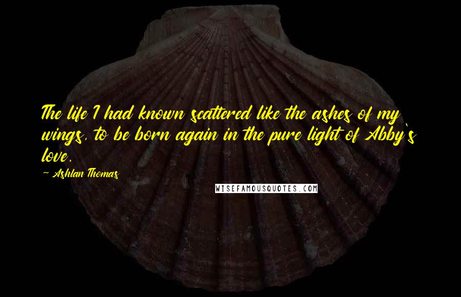 Ashlan Thomas Quotes: The life I had known scattered like the ashes of my wings, to be born again in the pure light of Abby's love.