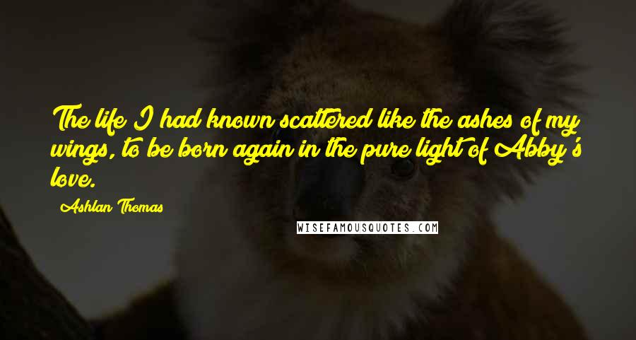 Ashlan Thomas Quotes: The life I had known scattered like the ashes of my wings, to be born again in the pure light of Abby's love.