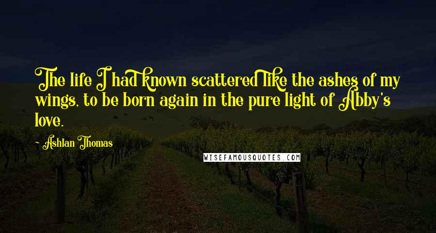 Ashlan Thomas Quotes: The life I had known scattered like the ashes of my wings, to be born again in the pure light of Abby's love.