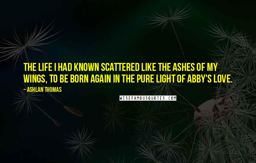 Ashlan Thomas Quotes: The life I had known scattered like the ashes of my wings, to be born again in the pure light of Abby's love.
