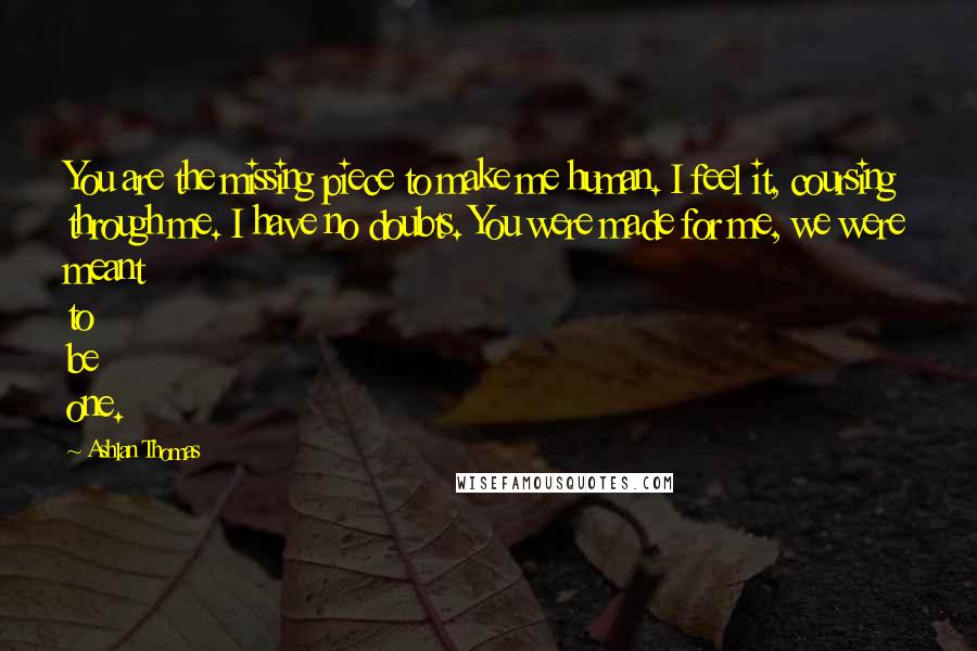 Ashlan Thomas Quotes: You are the missing piece to make me human. I feel it, coursing through me. I have no doubts. You were made for me, we were meant to be one.