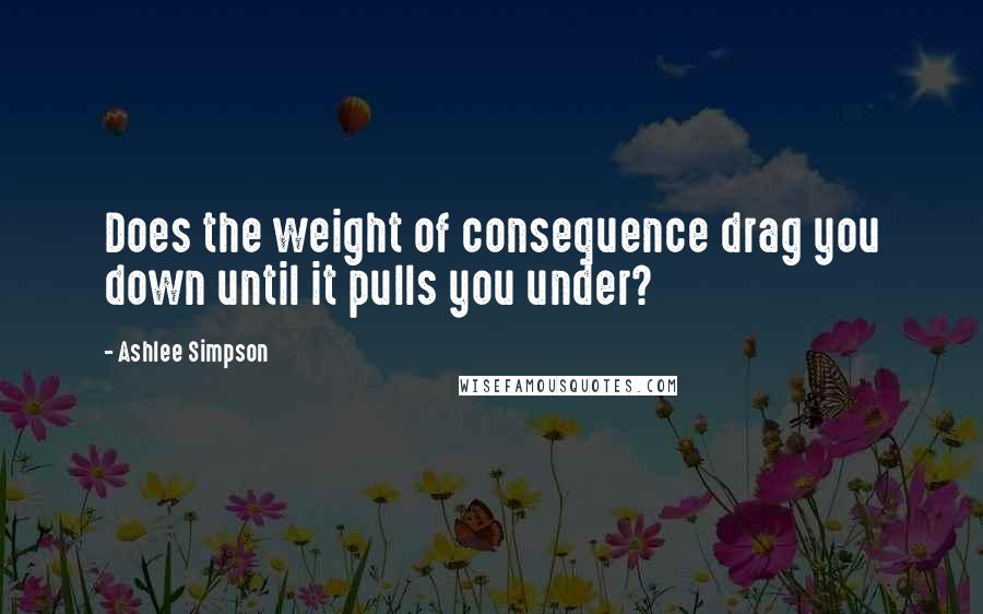 Ashlee Simpson Quotes: Does the weight of consequence drag you down until it pulls you under?