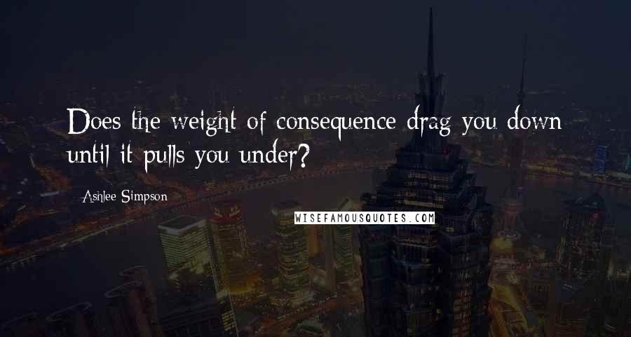 Ashlee Simpson Quotes: Does the weight of consequence drag you down until it pulls you under?