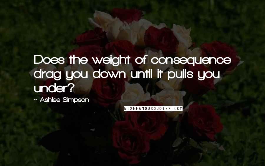 Ashlee Simpson Quotes: Does the weight of consequence drag you down until it pulls you under?