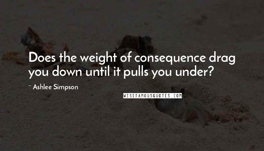 Ashlee Simpson Quotes: Does the weight of consequence drag you down until it pulls you under?