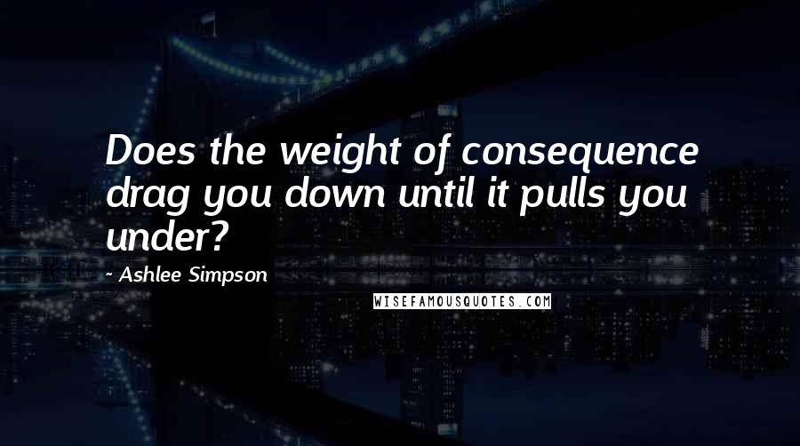 Ashlee Simpson Quotes: Does the weight of consequence drag you down until it pulls you under?