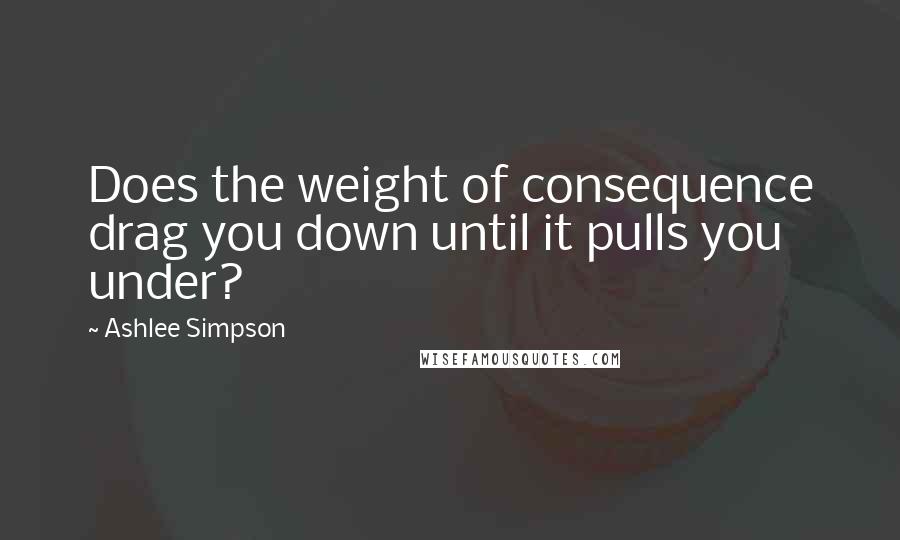 Ashlee Simpson Quotes: Does the weight of consequence drag you down until it pulls you under?