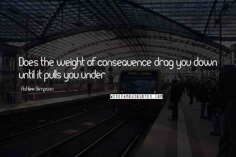 Ashlee Simpson Quotes: Does the weight of consequence drag you down until it pulls you under?