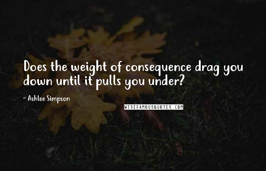 Ashlee Simpson Quotes: Does the weight of consequence drag you down until it pulls you under?