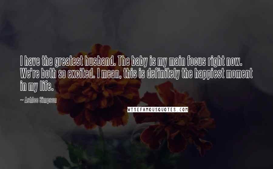Ashlee Simpson Quotes: I have the greatest husband. The baby is my main focus right now. We're both so excited. I mean, this is definitely the happiest moment in my life.