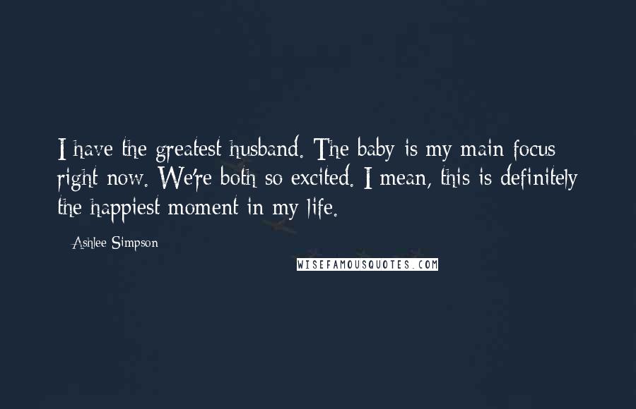 Ashlee Simpson Quotes: I have the greatest husband. The baby is my main focus right now. We're both so excited. I mean, this is definitely the happiest moment in my life.