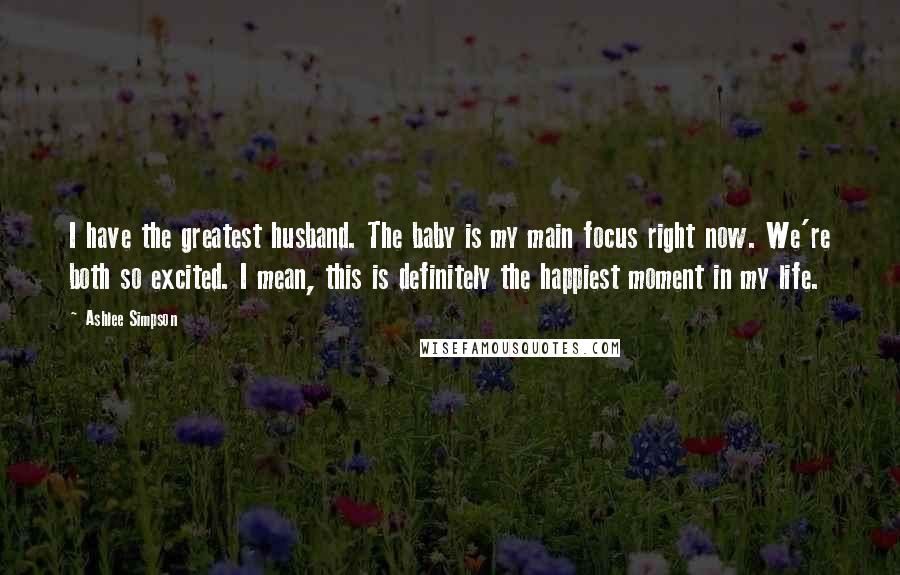 Ashlee Simpson Quotes: I have the greatest husband. The baby is my main focus right now. We're both so excited. I mean, this is definitely the happiest moment in my life.