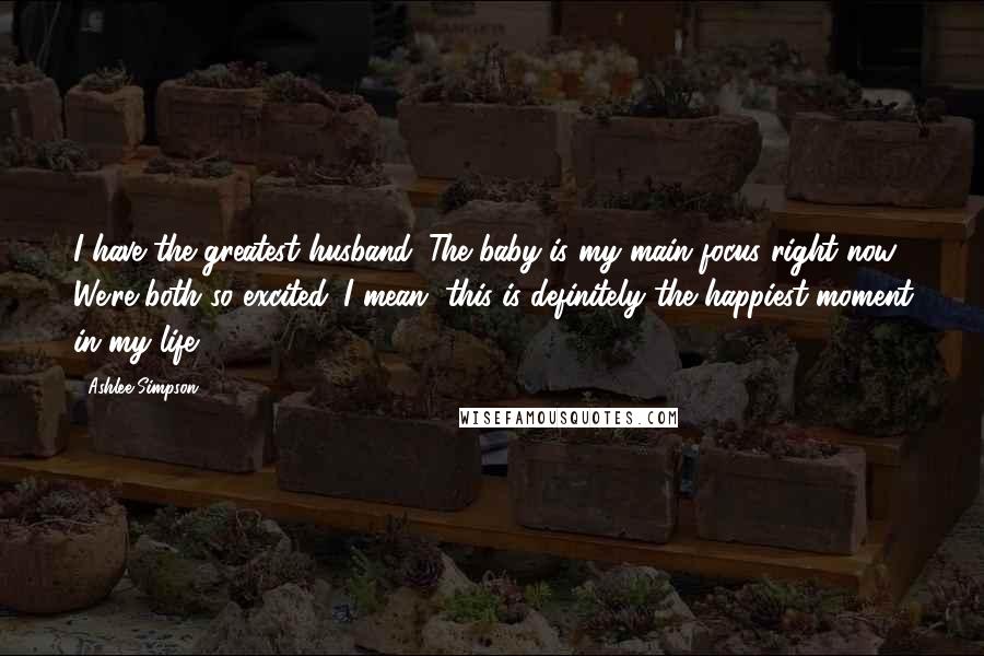 Ashlee Simpson Quotes: I have the greatest husband. The baby is my main focus right now. We're both so excited. I mean, this is definitely the happiest moment in my life.